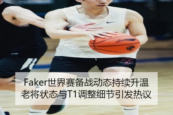 Faker世界赛备战动态持续升温 老将状态与T1调整细节引发热议